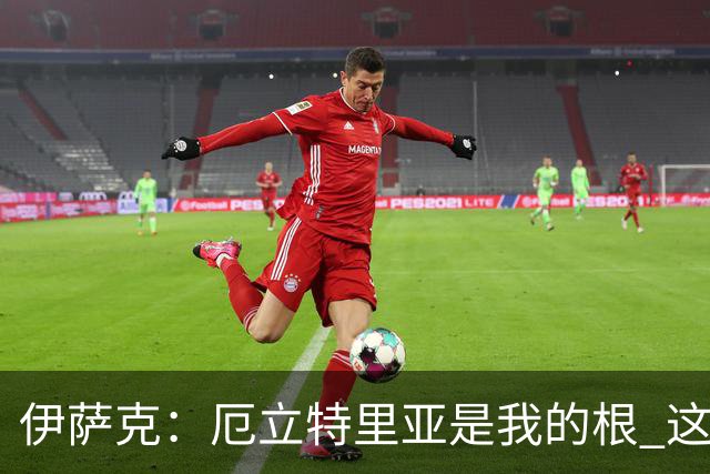 伊萨克：厄立特里亚是我的根 这就是为什么我球鞋上印着两面国旗