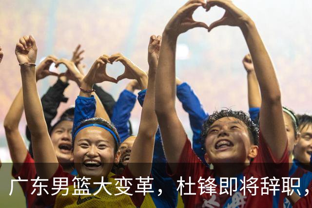 广东男篮大变革，杜锋即将辞职，六大问题显现，球迷欣喜“天亮了”！