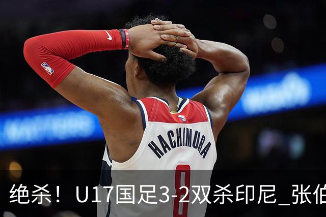 绝杀！U17国足3-2双杀印尼 张伯霖造乌龙何思凡传射赵松源破门